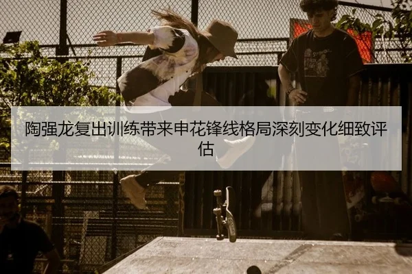 陶强龙复出训练带来申花锋线格局深刻变化细致评估